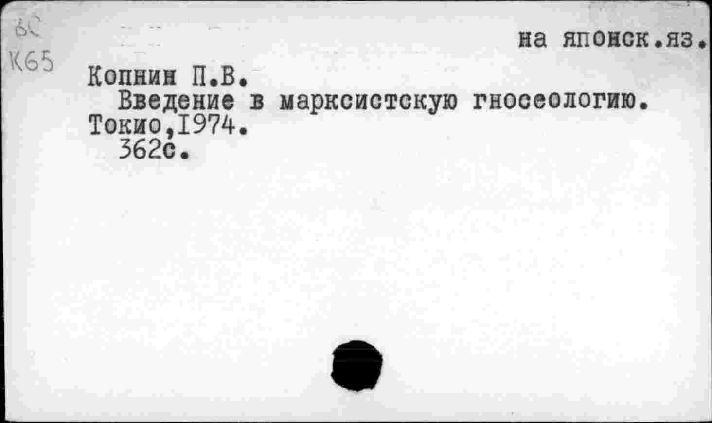 ﻿на японок.яз.
Копнин П.В.
Введение в марксистскую гносеологию.
Токио,1974.
362с.